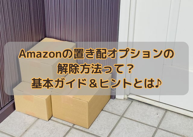 Amazonの置き配オプションの解除方法って？基本ガイド＆ヒントとは♪