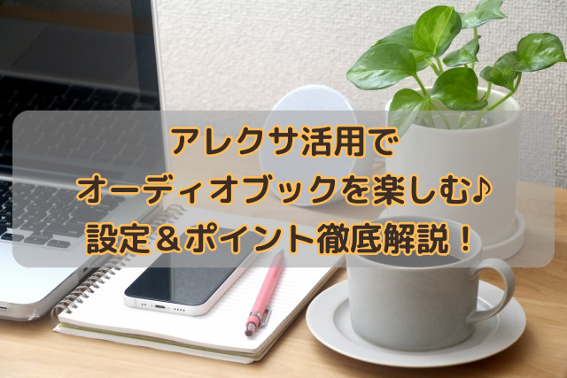 アレクサ活用でオーディオブックを楽しむ♪設定＆ポイント徹底解説！